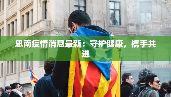 思南疫情消息最新：守护健康，携手共进