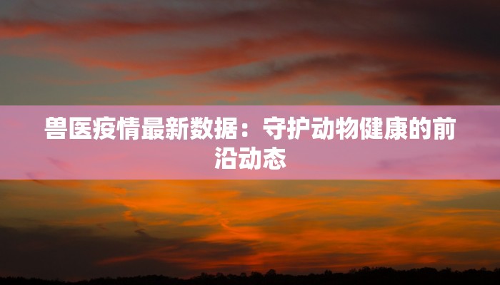 兽医疫情最新数据：守护动物健康的前沿动态