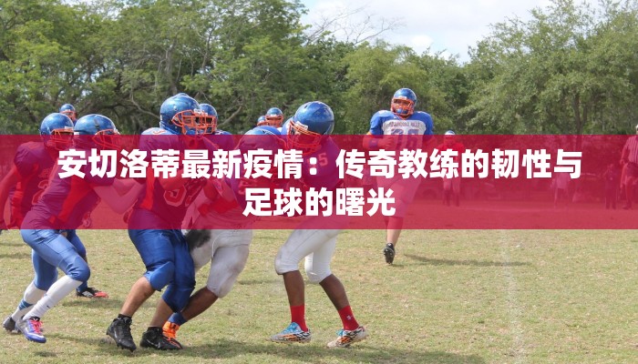 安切洛蒂最新疫情：传奇教练的韧性与足球的曙光