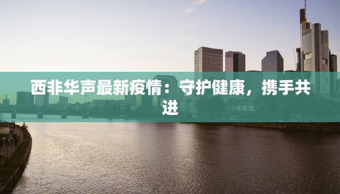 西非华声最新疫情：守护健康，携手共进
