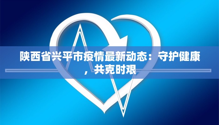 陕西省兴平市疫情最新动态：守护健康，共克时艰