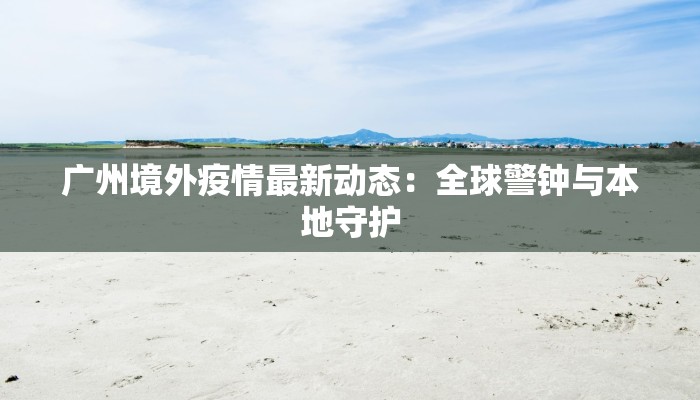 广州境外疫情最新动态：全球警钟与本地守护