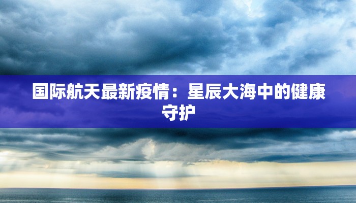 国际航天最新疫情：星辰大海中的健康守护