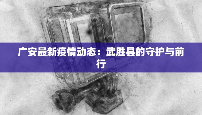广安最新疫情动态：武胜县的守护与前行