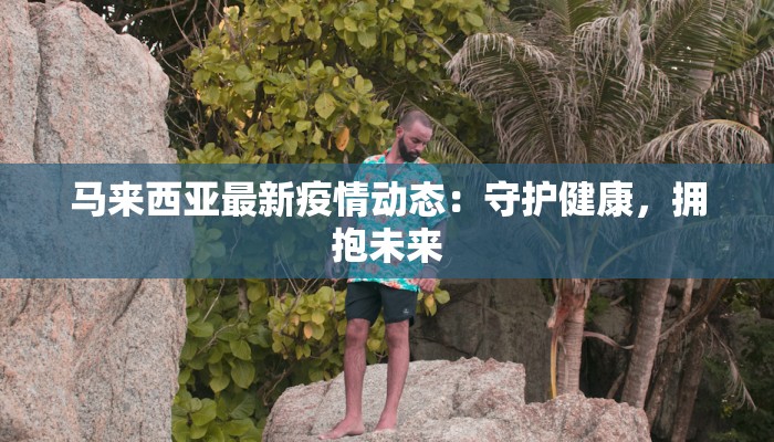 马来西亚最新疫情动态：守护健康，拥抱未来