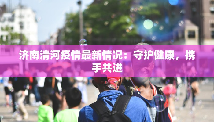 济南清河疫情最新情况：守护健康，携手共进