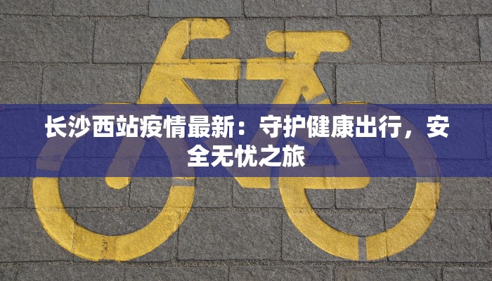 长沙西站疫情最新：守护健康出行，安全无忧之旅