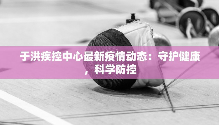 于洪疾控中心最新疫情动态：守护健康，科学防控