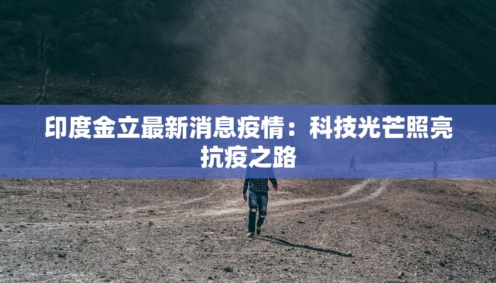 印度金立最新消息疫情：科技光芒照亮抗疫之路