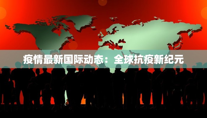 疫情最新国际动态：全球抗疫新纪元