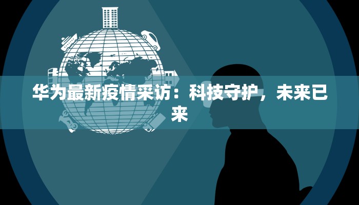 华为最新疫情采访：科技守护，未来已来