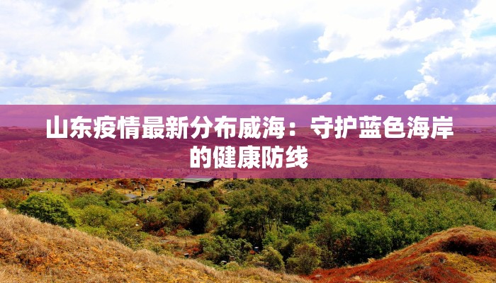 山东疫情最新分布威海：守护蓝色海岸的健康防线