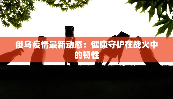 俄乌疫情最新动态：健康守护在战火中的韧性