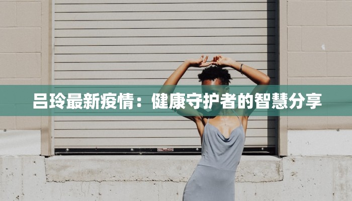 吕玲最新疫情：健康守护者的智慧分享