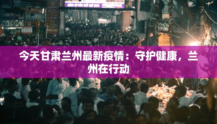 今天甘肃兰州最新疫情：守护健康，兰州在行动